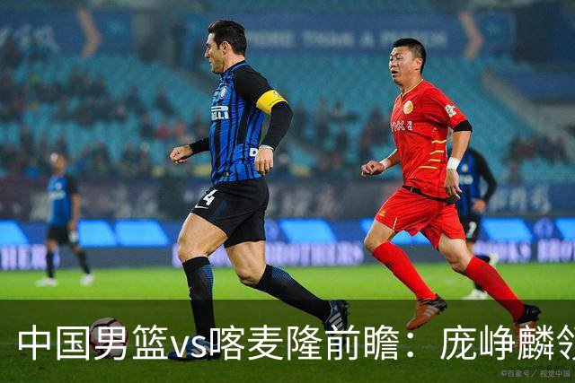 中国男篮vs喀麦隆前瞻：庞峥麟领衔后卫国手有望大战NBA现役球员