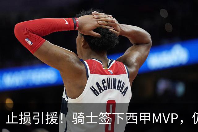 止损引援！骑士签下西甲MVP，仍在追逐两名球员，弥补无缘老詹空缺